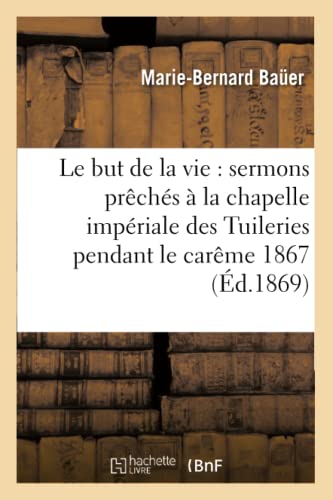 Le But de la Vie: Sermons Prêchés À La Chapelle Impériale Des Tuileries Pendant Le Carême 1867