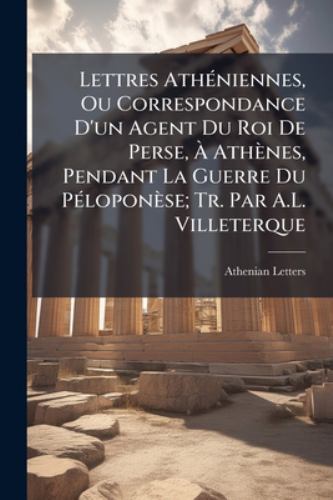 Lettres Athéniennes, Ou Correspondance D'un Agent Du Roi De Perse, À Athènes, Pendant La Guerre Du Péloponèse; Tr. Par A.L. Villeterque