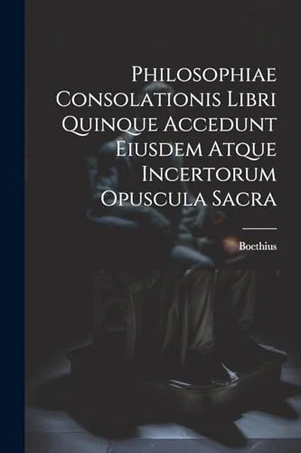 Philosophiae Consolationis Libri Quinque Accedunt Eiusdem Atque Incertorum Opuscula Sacra