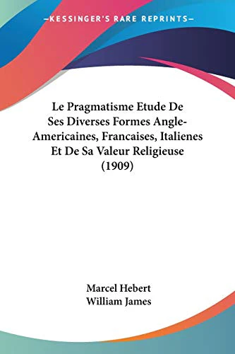 Le Pragmatisme Etude De Ses Diverses Formes Angle-Americaines, Francaises, Italienes Et De Sa Valeur Religieuse (1909)