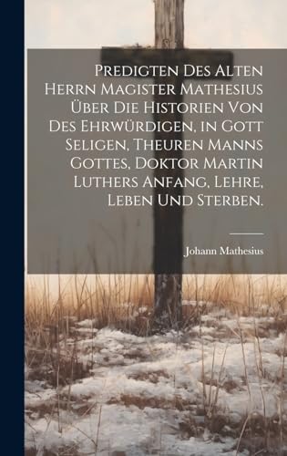 Predigten des alten Herrn Magister Mathesius über die Historien von des ehrwürdigen, in Gott seligen, theuren Manns Gottes, Doktor Martin Luthers Anfang, Lehre, Leben und Sterben.