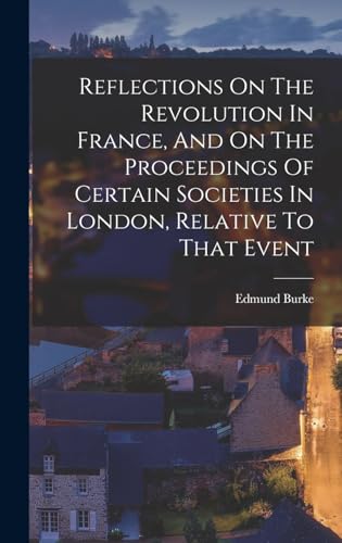 Reflections On The Revolution In France, And On The Proceedings Of Certain Societies In London, Relative To That Event
