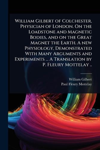 William Gilbert of Colchester, Physician of London. On the Loadstone and Magnetic Bodies, and on the Great Magnet the Earth. A new Physiology, Demonstrated With Many Arguments and Experiments ... A Translation by P. Fleury Mottelay ..